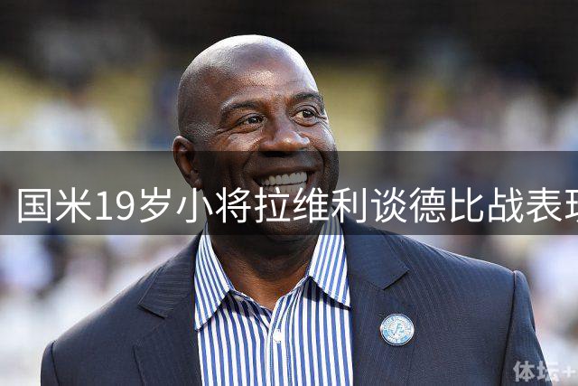 国米19岁小将拉维利谈德比战表现：享受每分每秒 目标随缘而行