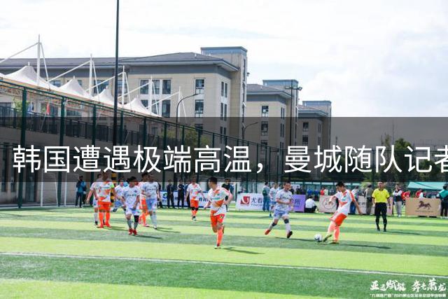 韩国遭遇极端高温，曼城随队记者惊呼酷热难耐